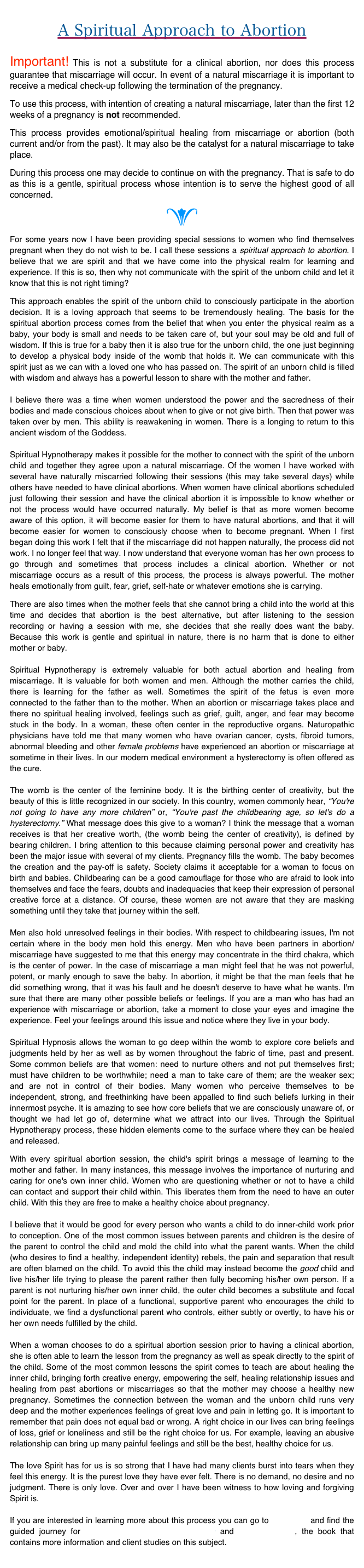 
A Spiritual Approach to Abortion
Important! This is not a substitute for a clinical abortion, nor does this process guarantee that miscarriage will occur. In event of a natural miscarriage it is important to receive a medical check-up following the termination of the pregnancy. 
To use this process, with intention of creating a natural miscarriage, later than the first 12 weeks of a pregnancy is not recommended. 
This process provides emotional/spiritual healing from miscarriage or abortion (both current and/or from the past). It may also be the catalyst for a natural miscarriage to take place.
During this process one may decide to continue on with the pregnancy. That is safe to do as this is a gentle, spiritual process whose intention is to serve the highest good of all concerned.
e
For some years now I have been providing special sessions to women who find themselves pregnant when they do not wish to be. I call these sessions a spiritual approach to abortion. I believe that we are spirit and that we have come into the physical realm for learning and experience. If this is so, then why not communicate with the spirit of the unborn child and let it know that this is not right timing?
This approach enables the spirit of the unborn child to consciously participate in the abortion decision. It is a loving approach that seems to be tremendously healing. The basis for the spiritual abortion process comes from the belief that when you enter the physical realm as a baby, your body is small and needs to be taken care of, but your soul may be old and full of wisdom. If this is true for a baby then it is also true for the unborn child, the one just beginning to develop a physical body inside of the womb that holds it. We can communicate with this spirit just as we can with a loved one who has passed on. The spirit of an unborn child is filled with wisdom and always has a powerful lesson to share with the mother and father.   I believe there was a time when women understood the power and the sacredness of their bodies and made conscious choices about when to give or not give birth. Then that power was taken over by men. This ability is reawakening in women. There is a longing to return to this ancient wisdom of the Goddess.  Spiritual Hypnotherapy makes it possible for the mother to connect with the spirit of the unborn child and together they agree upon a natural miscarriage. Of the women I have worked with several have naturally miscarried following their sessions (this may take several days) while others have needed to have clinical abortions. When women have clinical abortions scheduled just following their session and have the clinical abortion it is impossible to know whether or not the process would have occurred naturally. My belief is that as more women become aware of this option, it will become easier for them to have natural abortions, and that it will become easier for women to consciously choose when to become pregnant. When I first began doing this work I felt that if the miscarriage did not happen naturally, the process did not work. I no longer feel that way. I now understand that everyone woman has her own process to go through and sometimes that process includes a clinical abortion. Whether or not miscarriage occurs as a result of this process, the process is always powerful. The mother heals emotionally from guilt, fear, grief, self-hate or whatever emotions she is carrying.
There are also times when the mother feels that she cannot bring a child into the world at this time and decides that abortion is the best alternative, but after listening to the session recording or having a session with me, she decides that she really does want the baby. Because this work is gentle and spiritual in nature, there is no harm that is done to either mother or baby.  Spiritual Hypnotherapy is extremely valuable for both actual abortion and healing from miscarriage. It is valuable for both women and men. Although the mother carries the child, there is learning for the father as well. Sometimes the spirit of the fetus is even more connected to the father than to the mother. When an abortion or miscarriage takes place and there no spiritual healing involved, feelings such as grief, guilt, anger, and fear may become stuck in the body. In a woman, these often center in the reproductive organs. Naturopathic physicians have told me that many women who have ovarian cancer, cysts, fibroid tumors, abnormal bleeding and other female problems have experienced an abortion or miscarriage at sometime in their lives. In our modern medical environment a hysterectomy is often offered as the cure.  The womb is the center of the feminine body. It is the birthing center of creativity, but the beauty of this is little recognized in our society. In this country, women commonly hear, “You're not going to have any more children” or, “You're past the childbearing age, so let's do a hysterectomy.” What message does this give to a woman? I think the message that a woman receives is that her creative worth, (the womb being the center of creativity), is defined by bearing children. I bring attention to this because claiming personal power and creativity has been the major issue with several of my clients. Pregnancy fills the womb. The baby becomes the creation and the pay-off is safety. Society claims it acceptable for a woman to focus on birth and babies. Childbearing can be a good camouflage for those who are afraid to look into themselves and face the fears, doubts and inadequacies that keep their expression of personal creative force at a distance. Of course, these women are not aware that they are masking something until they take that journey within the self.  Men also hold unresolved feelings in their bodies. With respect to childbearing issues, I'm not certain where in the body men hold this energy. Men who have been partners in abortion/miscarriage have suggested to me that this energy may concentrate in the third chakra, which is the center of power. In the case of miscarriage a man might feel that he was not powerful, potent, or manly enough to save the baby. In abortion, it might be that the man feels that he did something wrong, that it was his fault and he doesn't deserve to have what he wants. I'm sure that there are many other possible beliefs or feelings. If you are a man who has had an experience with miscarriage or abortion, take a moment to close your eyes and imagine the experience. Feel your feelings around this issue and notice where they live in your body.  Spiritual Hypnosis allows the woman to go deep within the womb to explore core beliefs and judgments held by her as well as by women throughout the fabric of time, past and present. Some common beliefs are that women: need to nurture others and not put themselves first; must have children to be worthwhile; need a man to take care of them; are the weaker sex; and are not in control of their bodies. Many women who perceive themselves to be independent, strong, and freethinking have been appalled to find such beliefs lurking in their innermost psyche. It is amazing to see how core beliefs that we are consciously unaware of, or thought we had let go of, determine what we attract into our lives. Through the Spiritual Hypnotherapy process, these hidden elements come to the surface where they can be healed and released.
With every spiritual abortion session, the child's spirit brings a message of learning to the mother and father. In many instances, this message involves the importance of nurturing and caring for one's own inner child. Women who are questioning whether or not to have a child can contact and support their child within. This liberates them from the need to have an outer child. With this they are free to make a healthy choice about pregnancy.   I believe that it would be good for every person who wants a child to do inner-child work prior to conception. One of the most common issues between parents and children is the desire of the parent to control the child and mold the child into what the parent wants. When the child (who desires to find a healthy, independent identity) rebels, the pain and separation that result are often blamed on the child. To avoid this the child may instead become the good child and live his/her life trying to please the parent rather then fully becoming his/her own person. If a parent is not nurturing his/her own inner child, the outer child becomes a substitute and focal point for the parent. In place of a functional, supportive parent who encourages the child to individuate, we find a dysfunctional parent who controls, either subtly or overtly, to have his or her own needs fulfilled by the child.   When a woman chooses to do a spiritual abortion session prior to having a clinical abortion, she is often able to learn the lesson from the pregnancy as well as speak directly to the spirit of the child. Some of the most common lessons the spirit comes to teach are about healing the inner child, bringing forth creative energy, empowering the self, healing relationship issues and healing from past abortions or miscarriages so that the mother may choose a healthy new pregnancy. Sometimes the connection between the woman and the unborn child runs very deep and the mother experiences feelings of great love and pain in letting go. It is important to remember that pain does not equal bad or wrong. A right choice in our lives can bring feelings of loss, grief or loneliness and still be the right choice for us. For example, leaving an abusive relationship can bring up many painful feelings and still be the best, healthy choice for us.   The love Spirit has for us is so strong that I have had many clients burst into tears when they feel this energy. It is the purest love they have ever felt. There is no demand, no desire and no judgment. There is only love. Over and over I have been witness to how loving and forgiving Spirit is.   If you are interested in learning more about this process you can go to The Store and find the guided journey for A Spiritual Alternative to Abortion and Soul Contracts, the book that contains more information and client studies on this subject.
